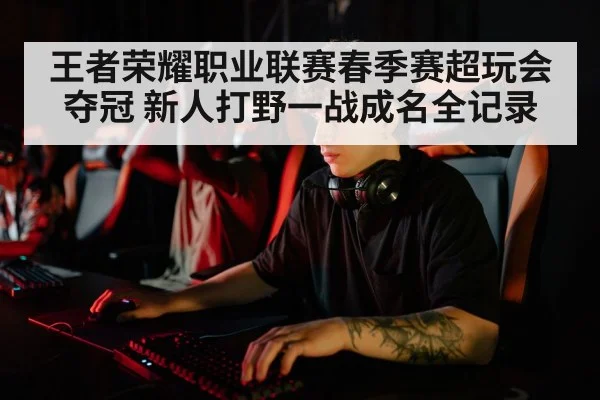 王者荣耀职业联赛春季赛超玩会夺冠 新人打野一战成名全记录